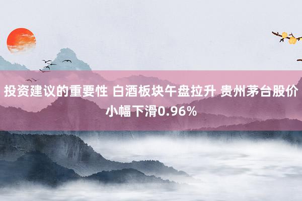 投资建议的重要性 白酒板块午盘拉升 贵州茅台股价小幅下滑0.96%