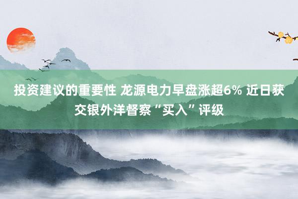 投资建议的重要性 龙源电力早盘涨超6% 近日获交银外洋督察“买入”评级