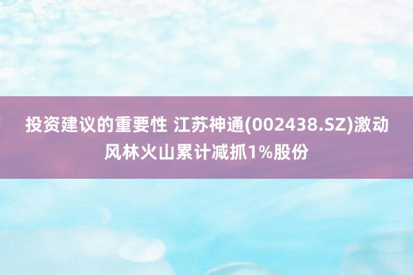 投资建议的重要性 江苏神通(002438.SZ)激动风林火山累计减抓1%股份