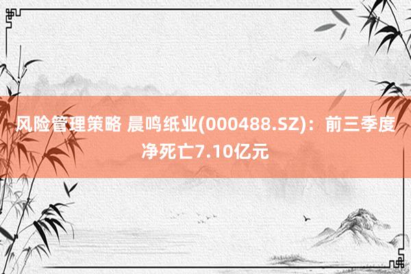 风险管理策略 晨鸣纸业(000488.SZ)：前三季度净死亡7.10亿元