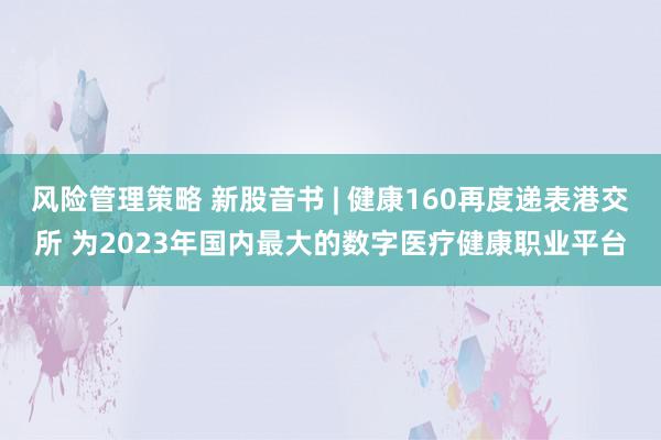 风险管理策略 新股音书 | 健康160再度递表港交所 为2023年国内最大的数字医疗健康职业平台