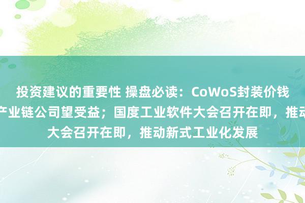 投资建议的重要性 操盘必读：CoWoS封装价钱可能高涨20%，产业链公司望受益；国度工业软件大会召开在即，推动新式工业化发展