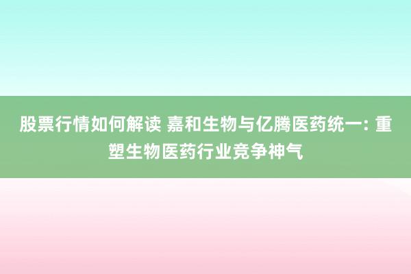 股票行情如何解读 嘉和生物与亿腾医药统一: 重塑生物医药行业竞争神气