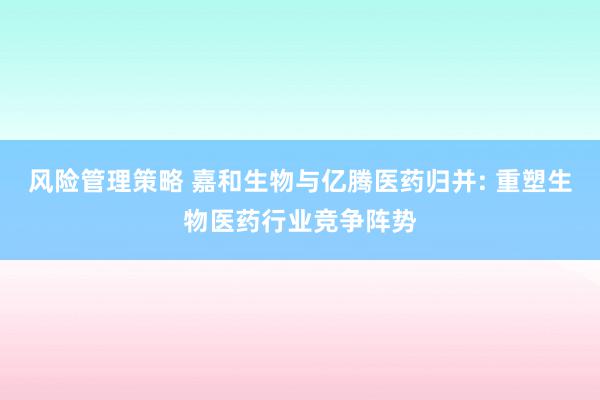 风险管理策略 嘉和生物与亿腾医药归并: 重塑生物医药行业竞争阵势