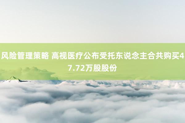 风险管理策略 高视医疗公布受托东说念主合共购买47.72万股股份