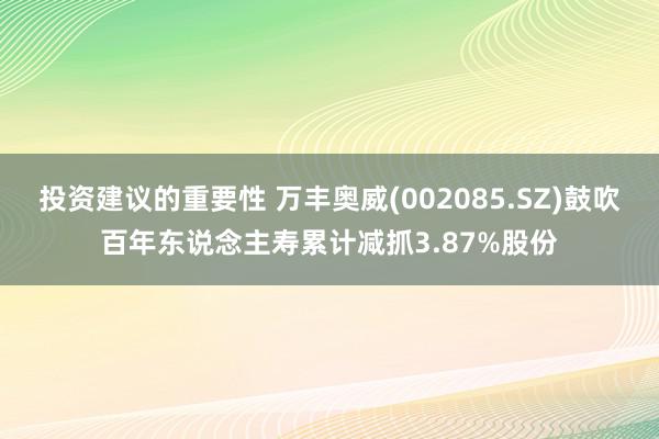 投资建议的重要性 万丰奥威(002085.SZ)鼓吹百年东说念主寿累计减抓3.87%股份