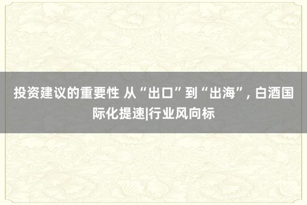 投资建议的重要性 从“出口”到“出海”, 白酒国际化提速|行业风向标