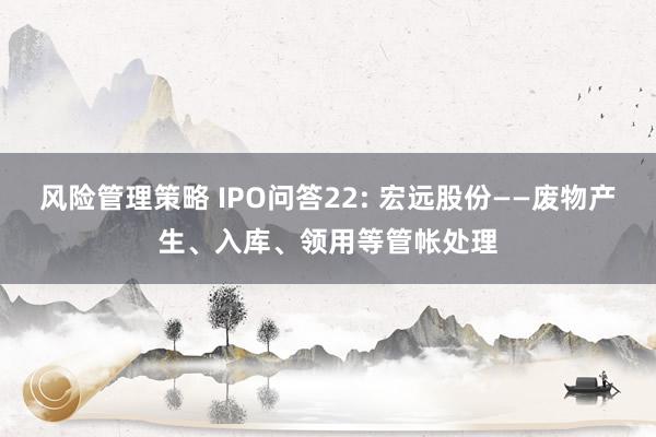 风险管理策略 IPO问答22: 宏远股份——废物产生、入库、领用等管帐处理