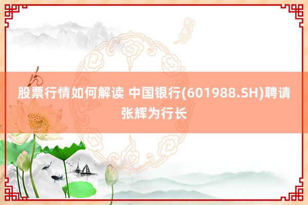 股票行情如何解读 中国银行(601988.SH)聘请张辉为行长