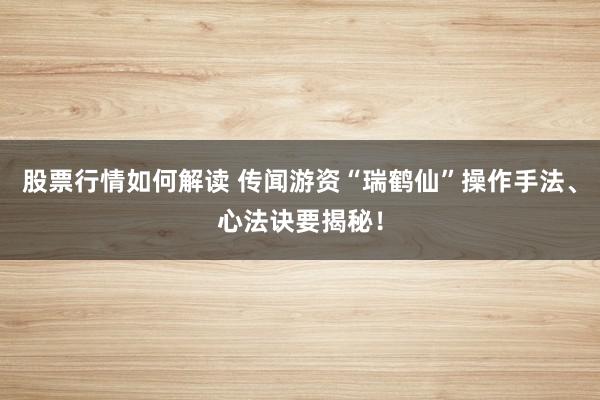 股票行情如何解读 传闻游资“瑞鹤仙”操作手法、心法诀要揭秘！