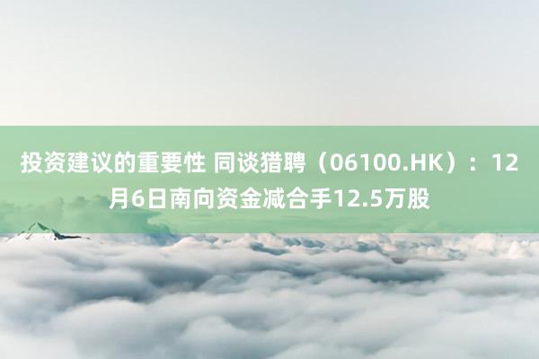 投资建议的重要性 同谈猎聘（06100.HK）：12月6日南向资金减合手12.5万股