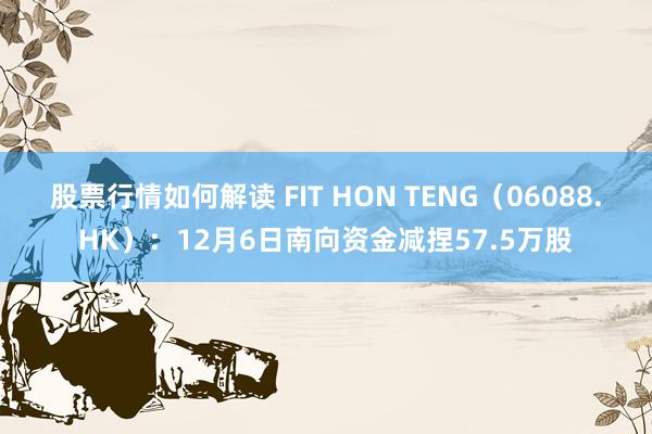 股票行情如何解读 FIT HON TENG（06088.HK）：12月6日南向资金减捏57.5万股