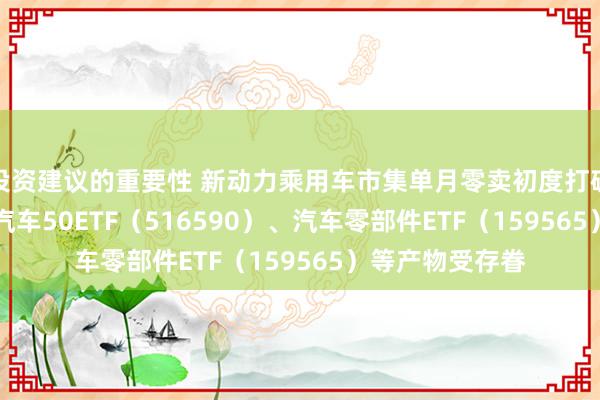 投资建议的重要性 新动力乘用车市集单月零卖初度打破120万辆 智能汽车50ETF（516590）、汽车零部件ETF（159565）等产物受存眷