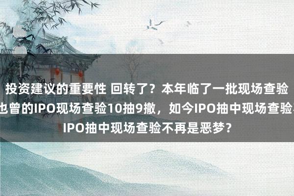 投资建议的重要性 回转了？本年临了一批现场查验企业来了！也曾的IPO现场查验10抽9撤，如今IPO抽中现场查验不再是恶梦？