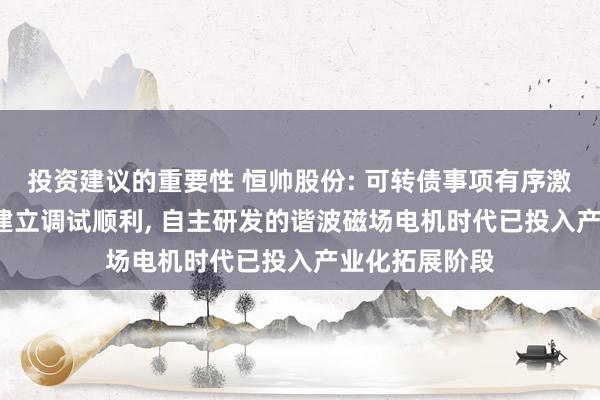 投资建议的重要性 恒帅股份: 可转债事项有序激动, 泰国工场建立调试顺利, 自主研发的谐波磁场电机时代已投入产业化拓展阶段