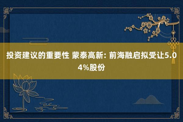 投资建议的重要性 蒙泰高新: 前海融启拟受让5.04%股份