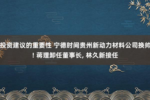 投资建议的重要性 宁德时间贵州新动力材料公司换帅! 蒋理卸任董事长, 林久新接任