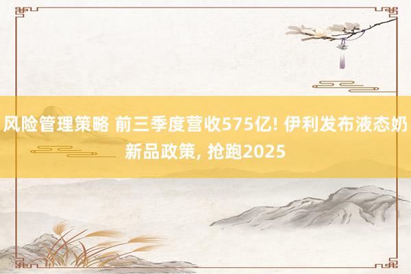 风险管理策略 前三季度营收575亿! 伊利发布液态奶新品政策, 抢跑2025