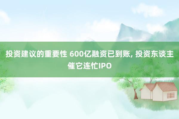 投资建议的重要性 600亿融资已到账, 投资东谈主催它连忙IPO