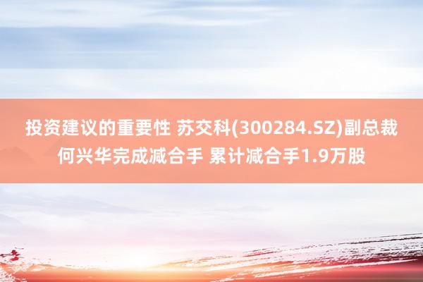 投资建议的重要性 苏交科(300284.SZ)副总裁何兴华完成减合手 累计减合手1.9万股