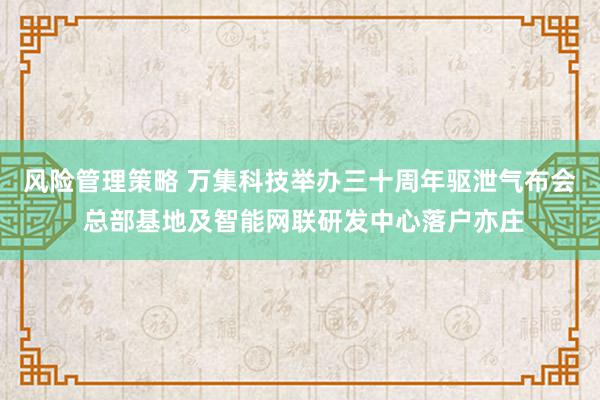 风险管理策略 万集科技举办三十周年驱泄气布会 总部基地及智能网联研发中心落户亦庄