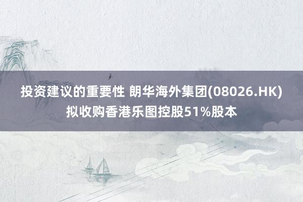 投资建议的重要性 朗华海外集团(08026.HK)拟收购香港乐图控股51%股本