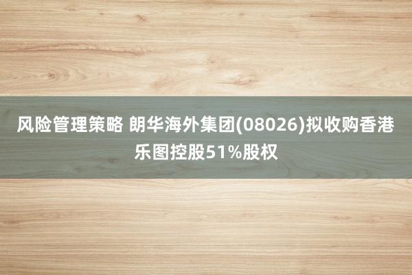 风险管理策略 朗华海外集团(08026)拟收购香港乐图控股51%股权