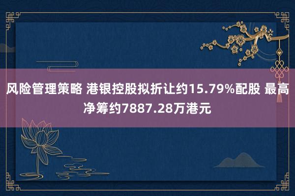 风险管理策略 港银控股拟折让约15.79%配股 最高净筹约7887.28万港元