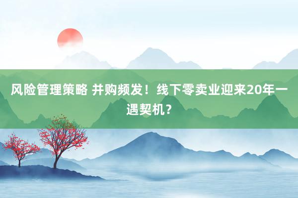 风险管理策略 并购频发！线下零卖业迎来20年一遇契机？