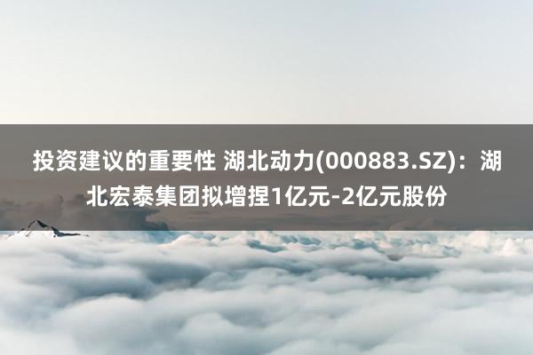 投资建议的重要性 湖北动力(000883.SZ)：湖北宏泰集团拟增捏1亿元-2亿元股份