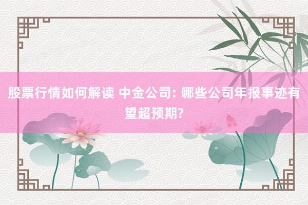 股票行情如何解读 中金公司: 哪些公司年报事迹有望超预期?