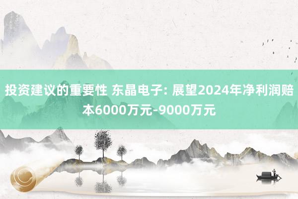 投资建议的重要性 东晶电子: 展望2024年净利润赔本6000万元-9000万元