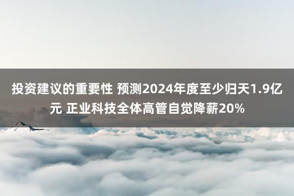 投资建议的重要性 预测2024年度至少归天1.9亿元 正业科技全体高管自觉降薪20%