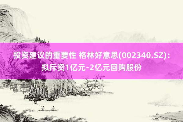 投资建议的重要性 格林好意思(002340.SZ)：拟斥资1亿元-2亿元回购股份