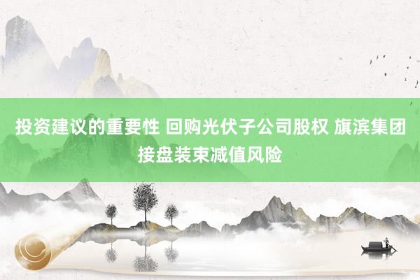 投资建议的重要性 回购光伏子公司股权 旗滨集团接盘装束减值风险