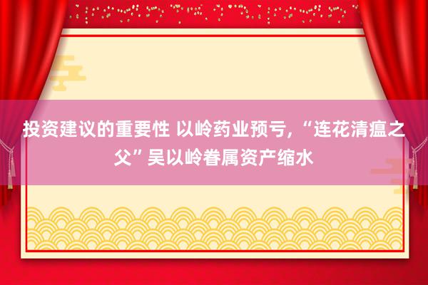 投资建议的重要性 以岭药业预亏, “连花清瘟之父”吴以岭眷属资产缩水