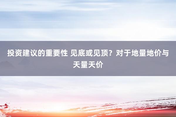 投资建议的重要性 见底或见顶？对于地量地价与天量天价