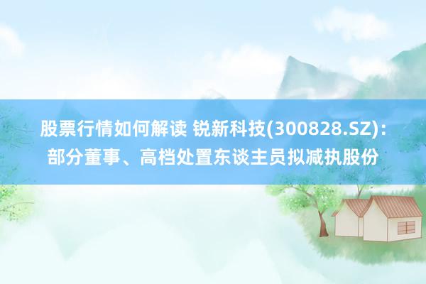 股票行情如何解读 锐新科技(300828.SZ)：部分董事、高档处置东谈主员拟减执股份