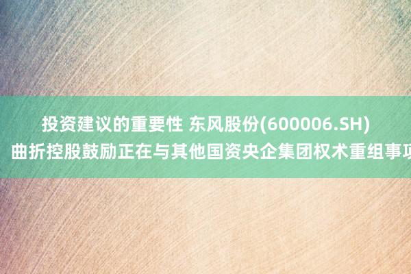 投资建议的重要性 东风股份(600006.SH)：曲折控股鼓励正在与其他国资央企集团权术重组事项