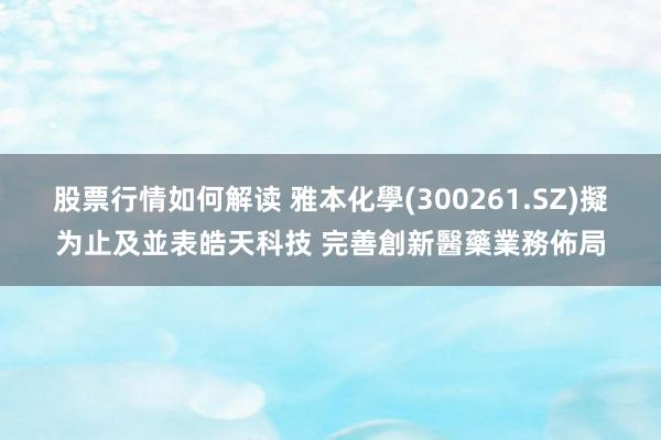 股票行情如何解读 雅本化學(300261.SZ)擬为止及並表皓天科技 完善創新醫藥業務佈局