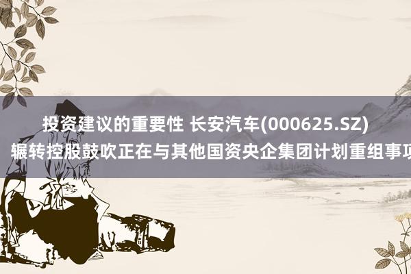 投资建议的重要性 长安汽车(000625.SZ)：辗转控股鼓吹正在与其他国资央企集团计划重组事项