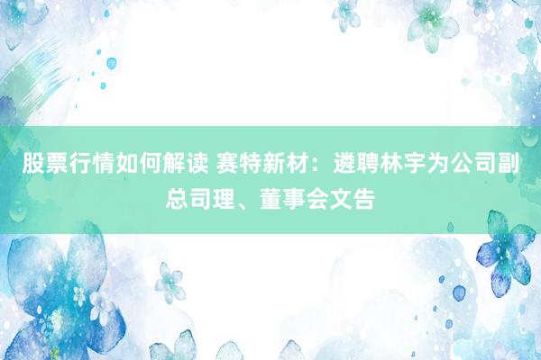 股票行情如何解读 赛特新材：遴聘林宇为公司副总司理、董事会文告