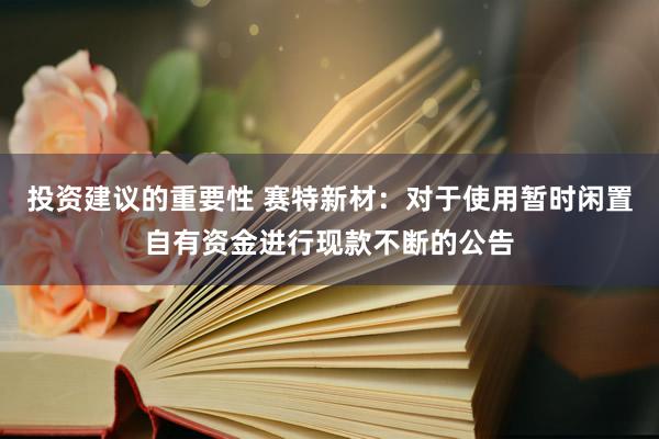 投资建议的重要性 赛特新材：对于使用暂时闲置自有资金进行现款不断的公告