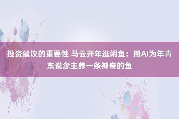 投资建议的重要性 马云开年逛闲鱼：用AI为年青东说念主养一条神奇的鱼