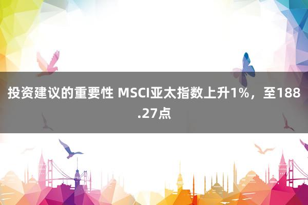 投资建议的重要性 MSCI亚太指数上升1%，至188.27点