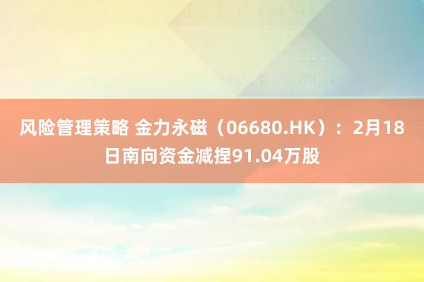 风险管理策略 金力永磁（06680.HK）：2月18日南向资金减捏91.04万股