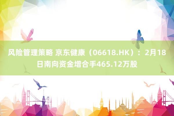 风险管理策略 京东健康（06618.HK）：2月18日南向资金增合手465.12万股