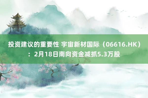 投资建议的重要性 宇宙新材国际（06616.HK）：2月18日南向资金减抓5.3万股