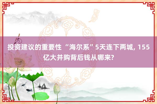 投资建议的重要性 “海尔系”5天连下两城, 155亿大并购背后钱从哪来?