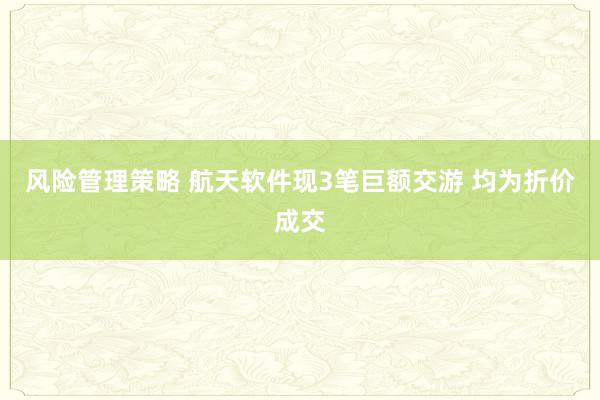 风险管理策略 航天软件现3笔巨额交游 均为折价成交